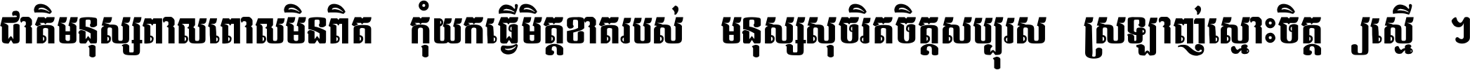 ជាតិ​មនុស្ស​ពាល​ពោល​មិន​ពិត កុំ​យក​ធ្វើ​មិត្ត​ខាត​របស់ មនុស្ស​សុចរិត​ចិត្ត​សប្បុរស ស្រឡាញ់​ស្មោះ​ចិត្ត​ឲ្យ​ស្មើ ។