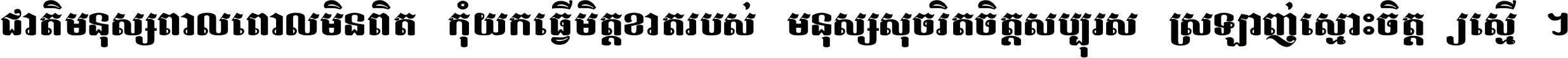 ជាតិ​មនុស្ស​ពាល​ពោល​មិន​ពិត កុំ​យក​ធ្វើ​មិត្ត​ខាត​របស់ មនុស្ស​សុចរិត​ចិត្ត​សប្បុរស ស្រឡាញ់​ស្មោះ​ចិត្ត​ឲ្យ​ស្មើ ។