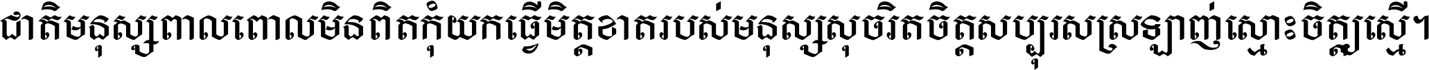 ជាតិ​មនុស្ស​ពាល​ពោល​មិន​ពិត កុំ​យក​ធ្វើ​មិត្ត​ខាត​របស់ មនុស្ស​សុចរិត​ចិត្ត​សប្បុរស ស្រឡាញ់​ស្មោះ​ចិត្ត​ឲ្យ​ស្មើ ។