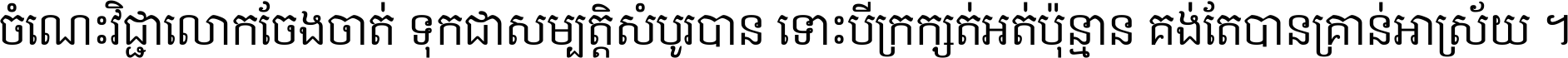 ចំណេះ​វិជ្ជា​លោក​ចែង​ចាត់ ទុក​ជា​សម្បត្តិ​សំបូរ​បាន ទោះ​បី​ក្រក្សត់​អត់​ប៉ុន្មាន គង់​តែ​បាន​គ្រាន់​អាស្រ័យ ។