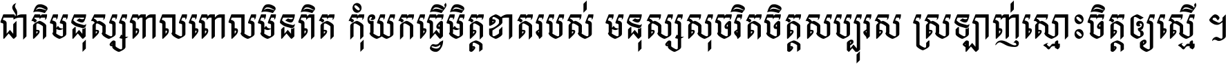 ជាតិ​មនុស្ស​ពាល​ពោល​មិន​ពិត កុំ​យក​ធ្វើ​មិត្ត​ខាត​របស់ មនុស្ស​សុចរិត​ចិត្ត​សប្បុរស ស្រឡាញ់​ស្មោះ​ចិត្ត​ឲ្យ​ស្មើ ។