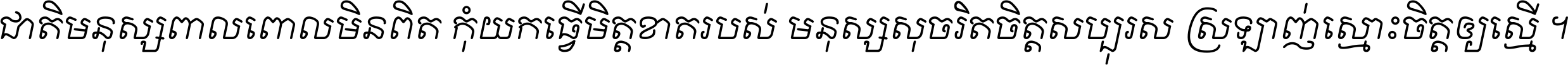 ជាតិ​មនុស្ស​ពាល​ពោល​មិន​ពិត កុំ​យក​ធ្វើ​មិត្ត​ខាត​របស់ មនុស្ស​សុចរិត​ចិត្ត​សប្បុរស ស្រឡាញ់​ស្មោះ​ចិត្ត​ឲ្យ​ស្មើ ។